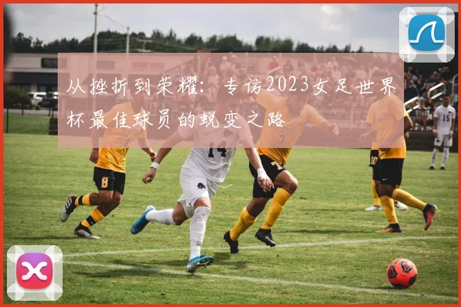 从挫折到荣耀：专访2023女足世界杯最佳球员的蜕变之路