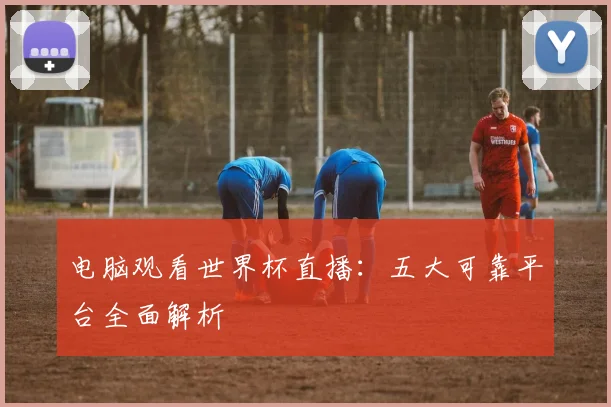 电脑观看世界杯直播：五大可靠平台全面解析